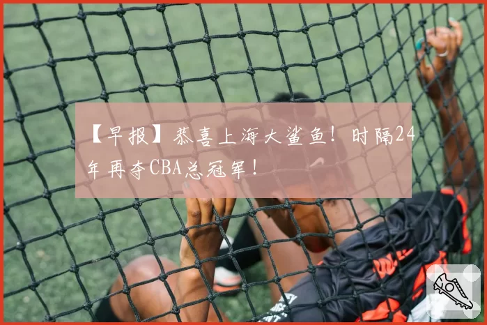 【早报】恭喜上海大鲨鱼！时隔24年再夺CBA总冠军！
