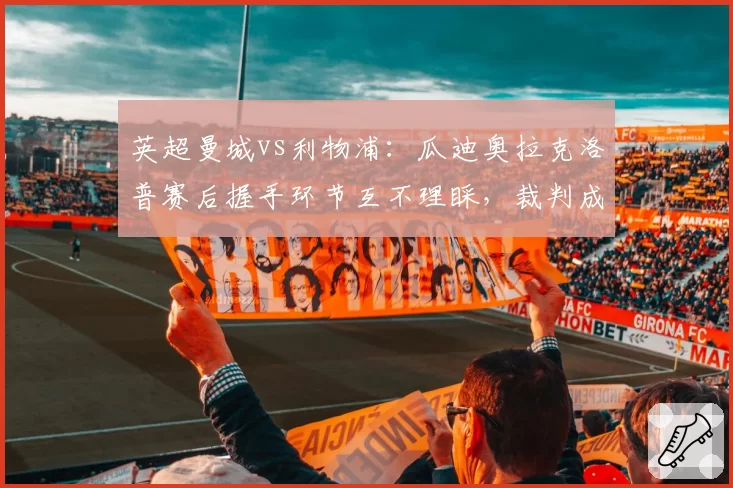 英超曼城vs利物浦：瓜迪奥拉克洛普赛后握手环节互不理睬，裁判成焦点