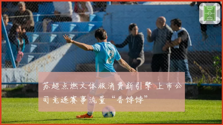 苏超点燃文体旅消费新引擎 上市公司竞逐赛事流量“香饽饽”