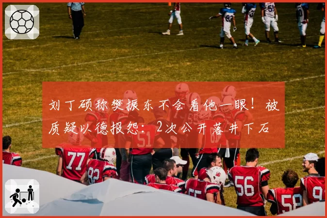 刘丁硕称樊振东不会看他一眼！被质疑以德报怨：2次公开落井下石