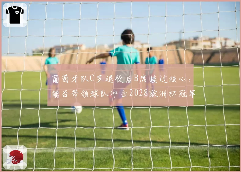 葡萄牙队C罗退役后B席接过核心，能否带领球队冲击2028欧洲杯冠军？