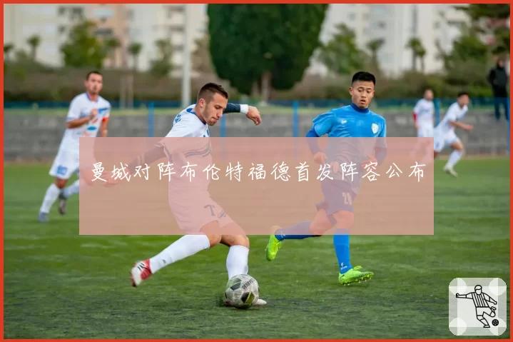 曼城对阵布伦特福德首发阵容公布