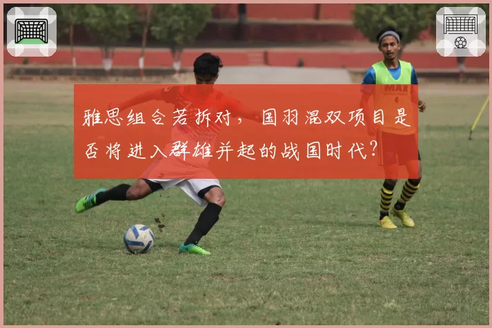 雅思组合若拆对，国羽混双项目是否将进入群雄并起的战国时代？