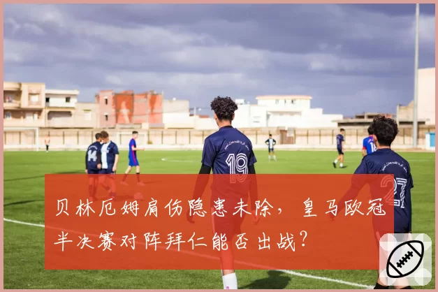 贝林厄姆肩伤隐患未除，皇马欧冠半决赛对阵拜仁能否出战？