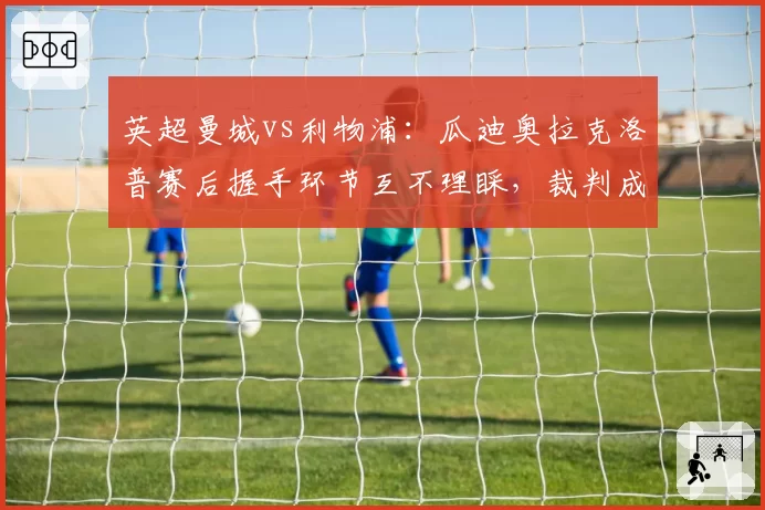 英超曼城vs利物浦：瓜迪奥拉克洛普赛后握手环节互不理睬，裁判成焦点