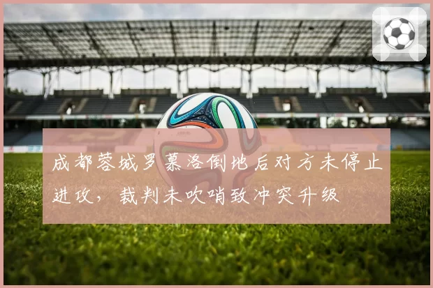 成都蓉城罗慕洛倒地后对方未停止进攻，裁判未吹哨致冲突升级