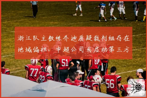 浙江队主教练乔迪质疑裁判组存在地域偏袒，中超公司或启动第三方裁判监督机制