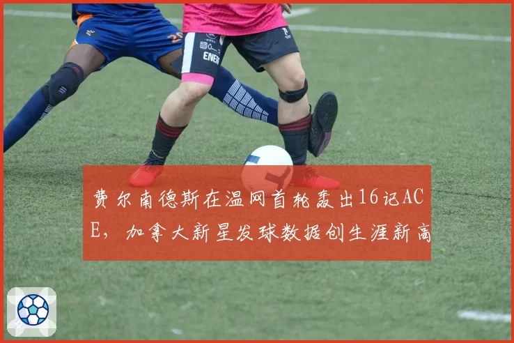费尔南德斯在温网首轮轰出16记ACE,加拿大新星发球数据创生涯新高