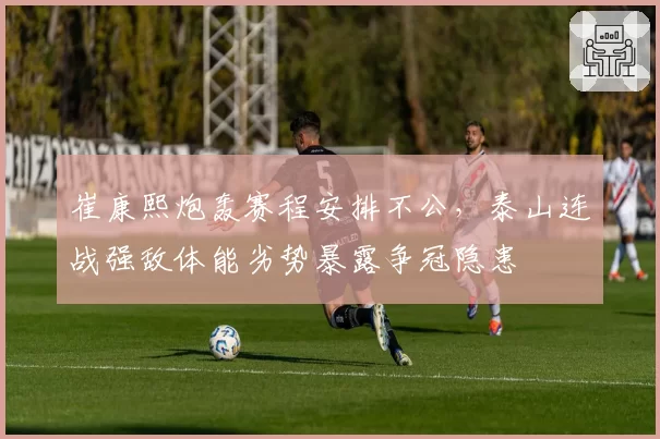 崔康熙炮轰赛程安排不公，泰山连战强敌体能劣势暴露争冠隐患