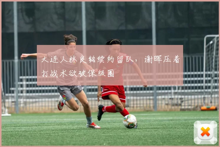 大连人林良铭续约留队，谢晖压着打战术欲破保级圈