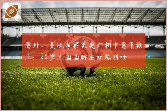 意外！曼联考察莱奥却相中意甲铁卫，25岁法国国脚成红魔猎物