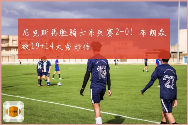 尼克斯再胜骑士系列赛2-0!布朗森砍19+14大秀妙传