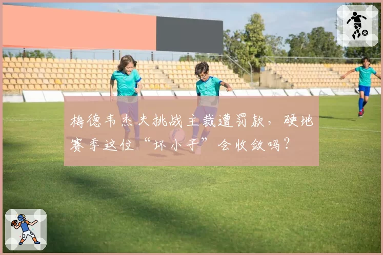 梅德韦杰夫挑战主裁遭罚款，硬地赛季这位“坏小子”会收敛吗？