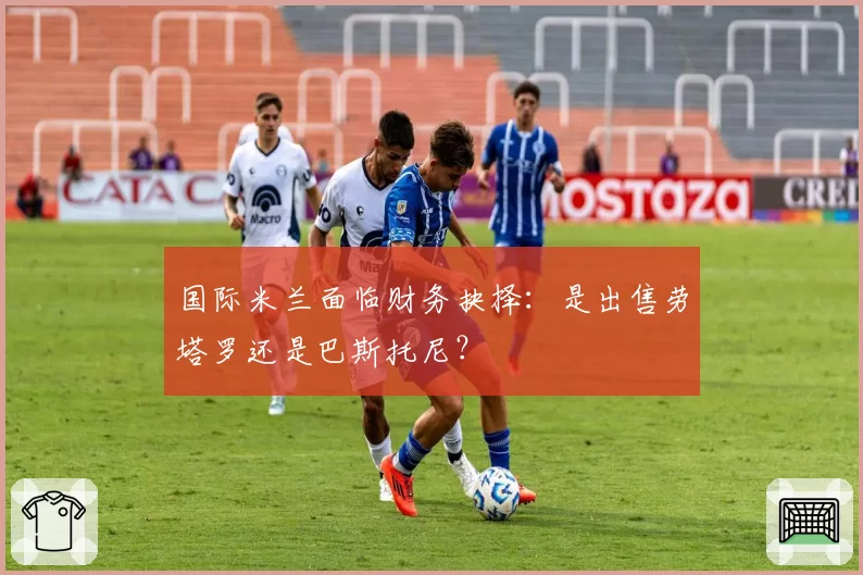 国际米兰面临财务抉择：是出售劳塔罗还是巴斯托尼？