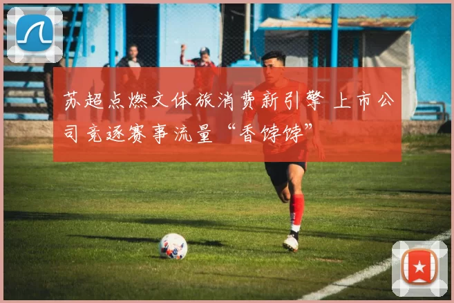 苏超点燃文体旅消费新引擎 上市公司竞逐赛事流量“香饽饽”
