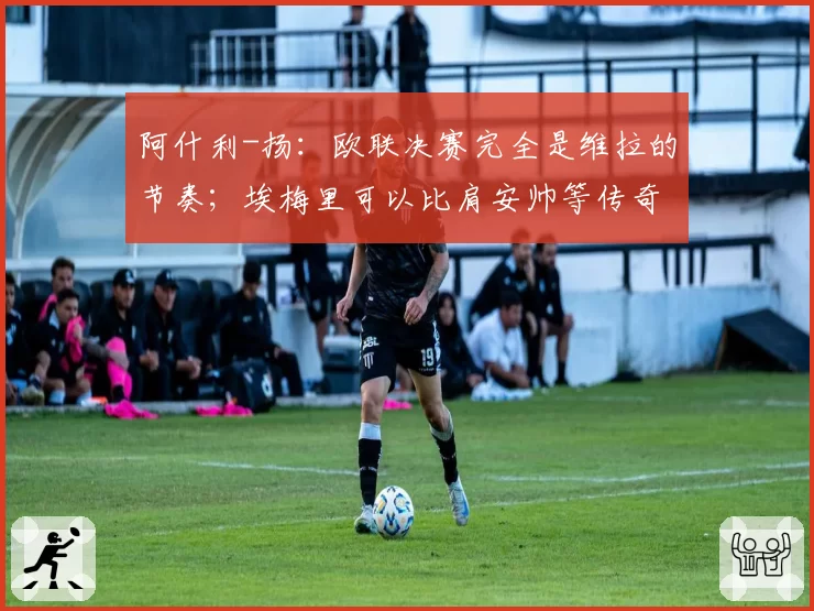 阿什利-扬:欧联决赛完全是维拉的节奏;埃梅里可以比肩安帅等传奇教练