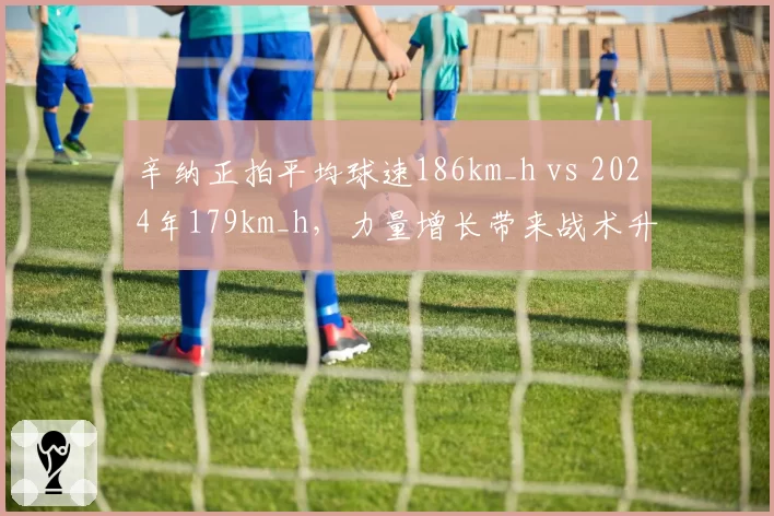 辛纳正拍平均球速186km_h vs 2024年179km_h，力量增长带来战术升级