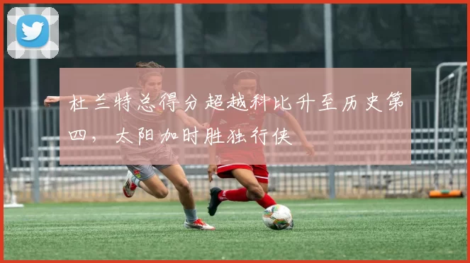 杜兰特总得分超越科比升至历史第四，太阳加时胜独行侠