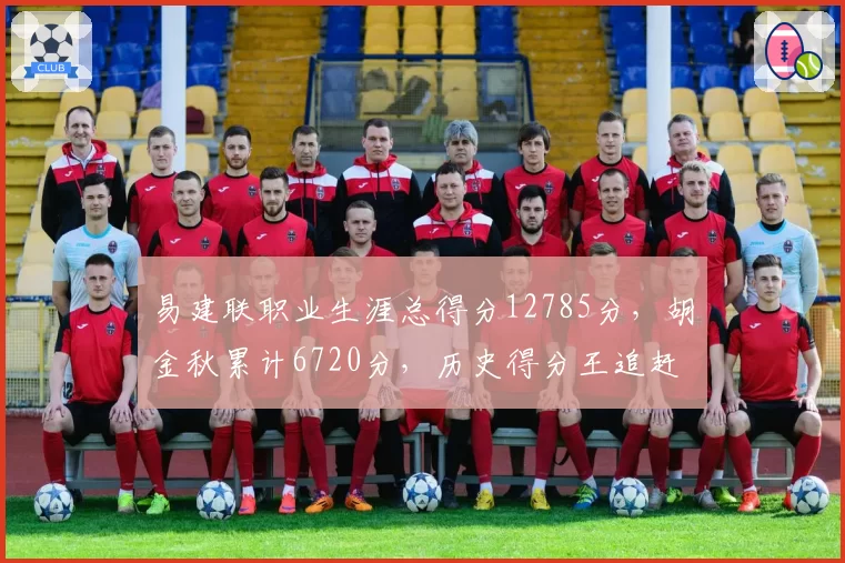易建联职业生涯总得分12785分，胡金秋累计6720分，历史得分王追赶速度如何？