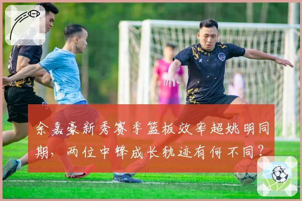 余嘉豪新秀赛季篮板效率超姚明同期，两位中锋成长轨迹有何不同？