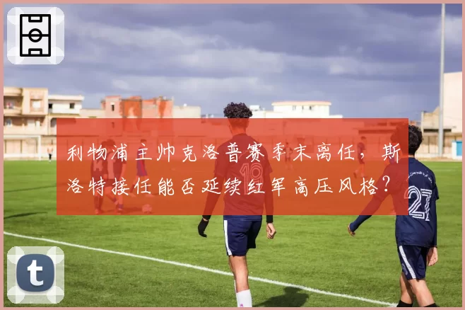 利物浦主帅克洛普赛季末离任，斯洛特接任能否延续红军高压风格？