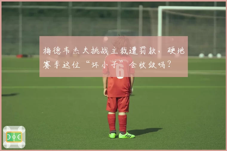 梅德韦杰夫挑战主裁遭罚款，硬地赛季这位“坏小子”会收敛吗？
