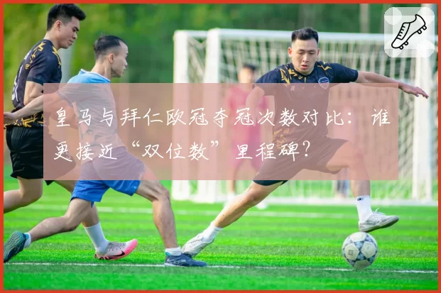 皇马与拜仁欧冠夺冠次数对比：谁更接近“双位数”里程碑？
