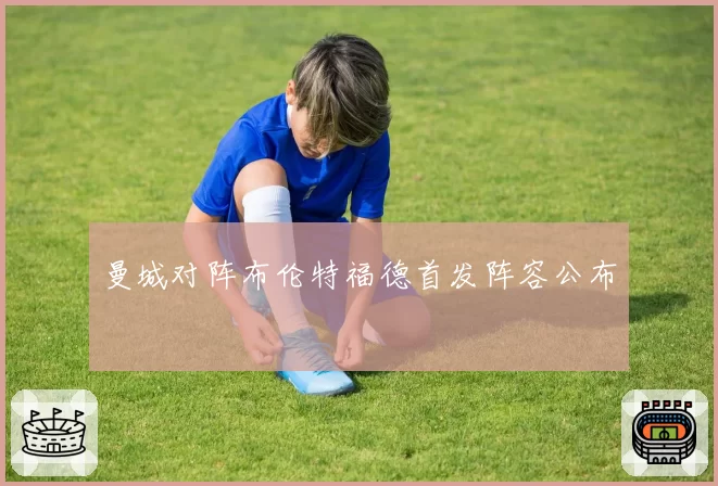 曼城对阵布伦特福德首发阵容公布
