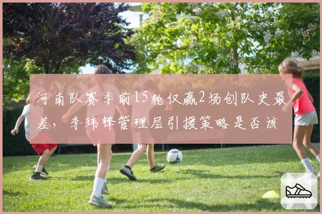 河南队赛季前15轮仅赢2场创队史最差,李玮锋管理层引援策略是否该背锅?
