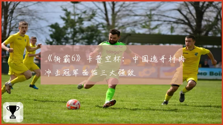 《街霸6》卡普空杯：中国选手村肉冲击冠军面临三大强敌