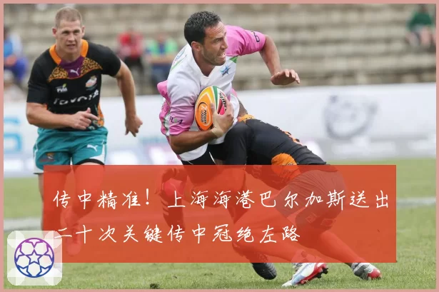 传中精准！上海海港巴尔加斯送出二十次关键传中冠绝左路