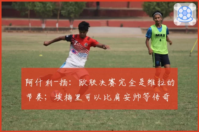 阿什利-扬:欧联决赛完全是维拉的节奏;埃梅里可以比肩安帅等传奇教练