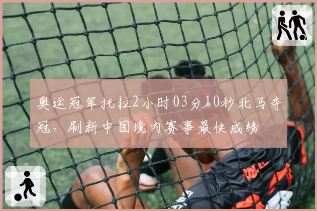 奥运冠军托拉2小时03分10秒北马夺冠，刷新中国境内赛事最快成绩