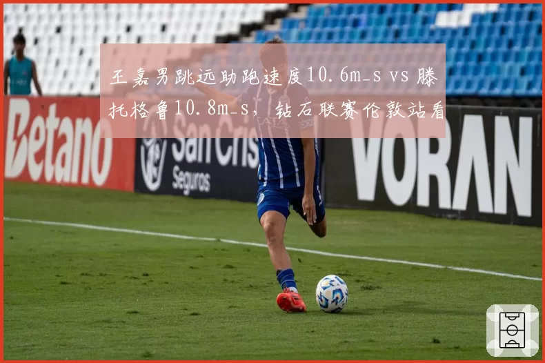 王嘉男跳远助跑速度10.6m_s vs 滕托格鲁10.8m_s,钻石联赛伦敦站看点