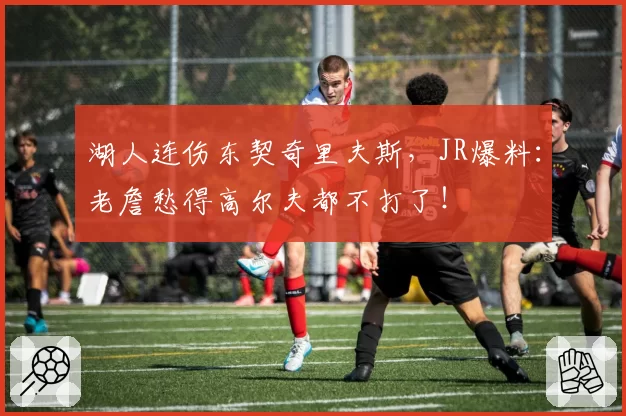 湖人连伤东契奇里夫斯，JR爆料：老詹愁得高尔夫都不打了！