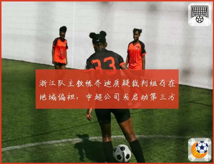 浙江队主教练乔迪质疑裁判组存在地域偏袒，中超公司或启动第三方裁判监督机制