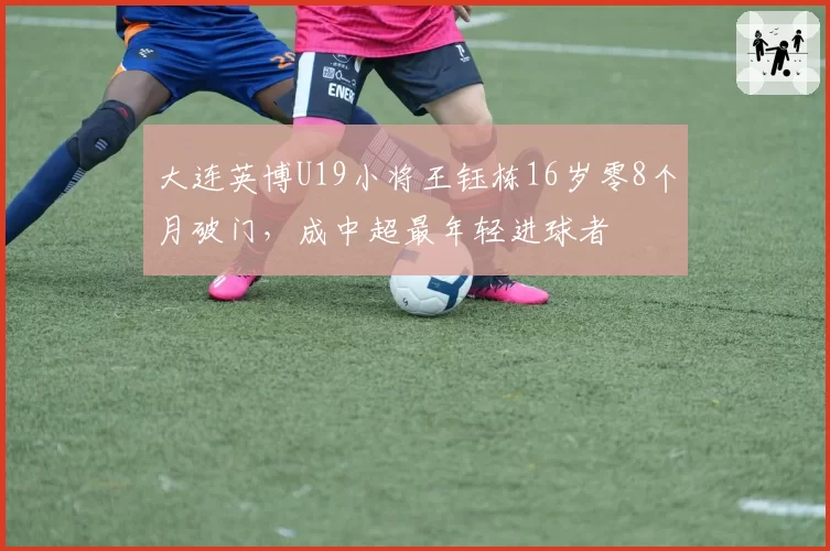 大连英博U19小将王钰栋16岁零8个月破门，成中超最年轻进球者
