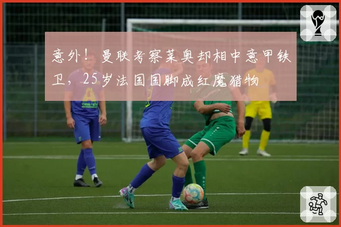 意外！曼联考察莱奥却相中意甲铁卫，25岁法国国脚成红魔猎物