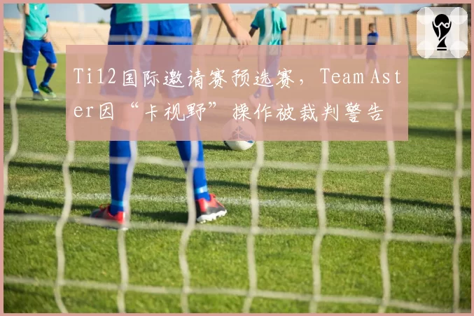 Ti12国际邀请赛预选赛,Team Aster因“卡视野”操作被裁判警告