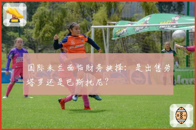 国际米兰面临财务抉择：是出售劳塔罗还是巴斯托尼？