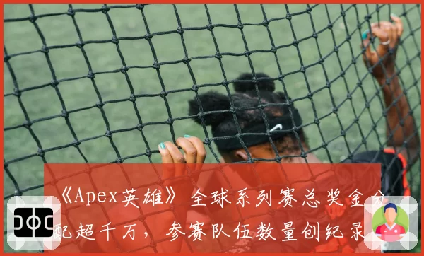《Apex英雄》全球系列赛总奖金分配超千万，参赛队伍数量创纪录