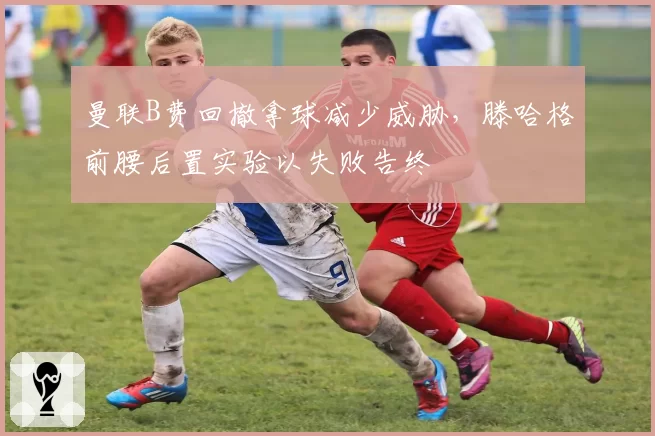 曼联B费回撤拿球减少威胁，滕哈格前腰后置实验以失败告终
