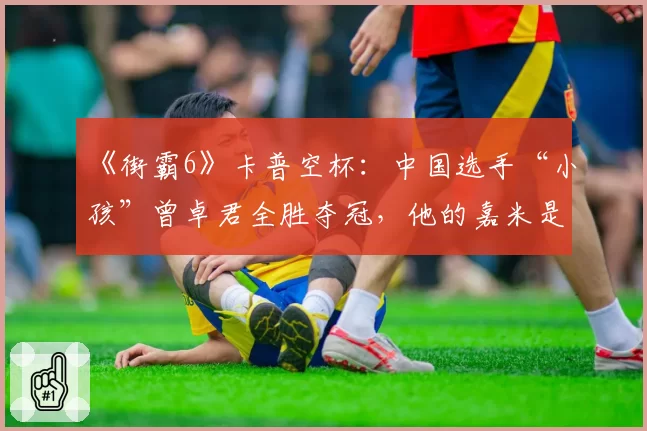 《街霸6》卡普空杯：中国选手“小孩”曾卓君全胜夺冠，他的嘉米是否已无解？