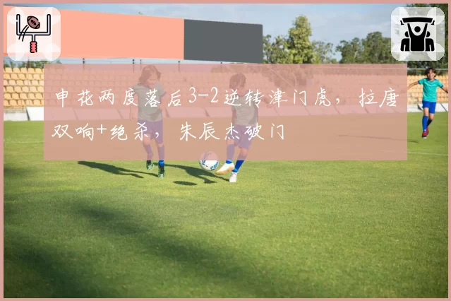 申花两度落后3-2逆转津门虎，拉唐双响+绝杀，朱辰杰破门