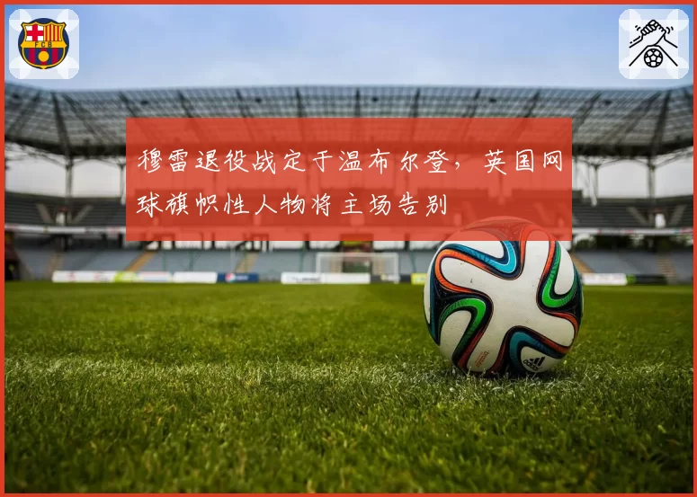 穆雷退役战定于温布尔登，英国网球旗帜性人物将主场告别