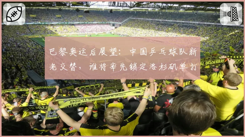 巴黎奥运后展望：中国乒乓球队新老交替，谁将率先锁定洛杉矶单打名额？