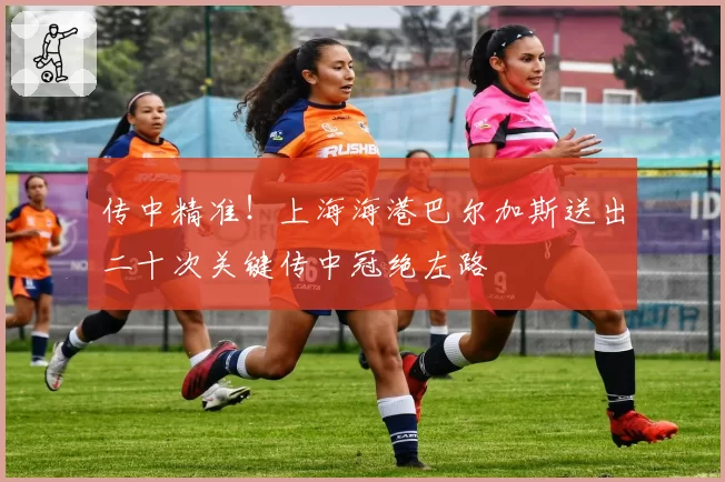 传中精准！上海海港巴尔加斯送出二十次关键传中冠绝左路