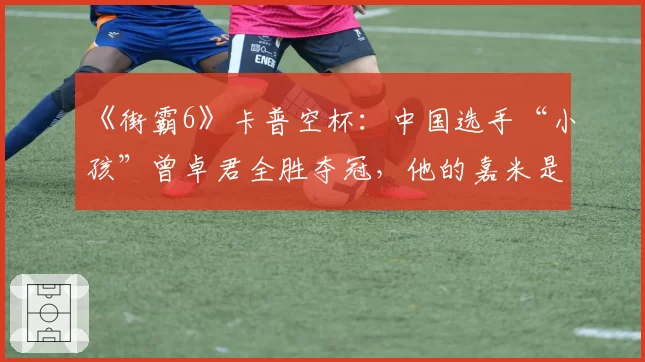 《街霸6》卡普空杯：中国选手“小孩”曾卓君全胜夺冠，他的嘉米是否已无解？