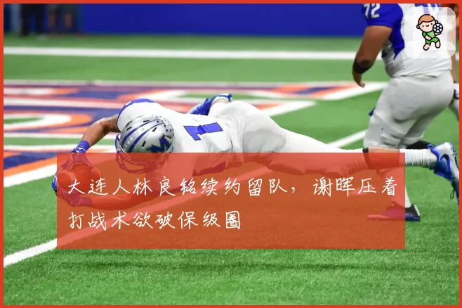 大连人林良铭续约留队，谢晖压着打战术欲破保级圈