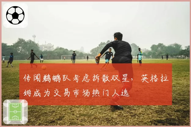 传闻鹈鹕队考虑拆散双星，英格拉姆成为交易市场热门人选